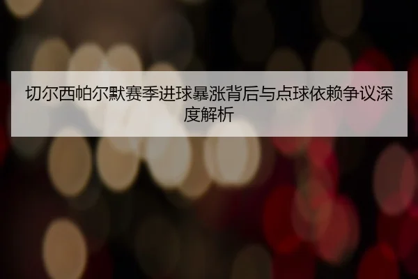切尔西帕尔默赛季进球暴涨背后与点球依赖争议深度解析