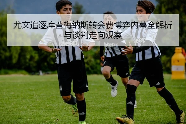 尤文追逐库普梅纳斯转会费博弈内幕全解析与谈判走向观察