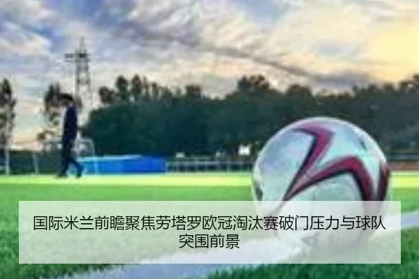 国际米兰前瞻聚焦劳塔罗欧冠淘汰赛破门压力与球队突围前景
