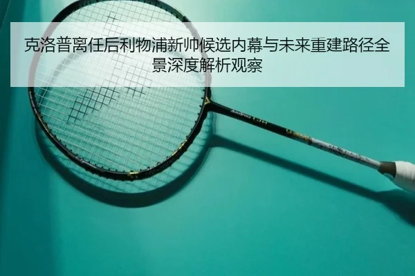 克洛普离任后利物浦新帅候选内幕与未来重建路径全景深度解析观察