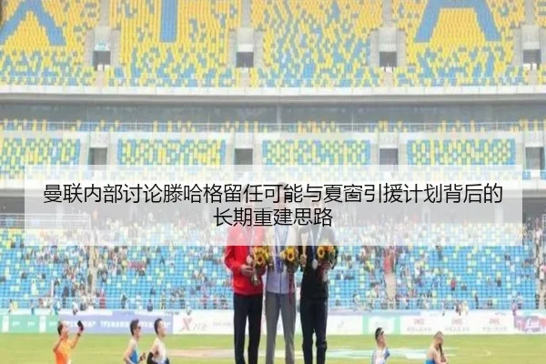 曼联内部讨论滕哈格留任可能与夏窗引援计划背后的长期重建思路