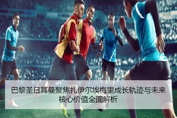 巴黎圣日耳曼聚焦扎伊尔埃梅里成长轨迹与未来核心价值全面解析