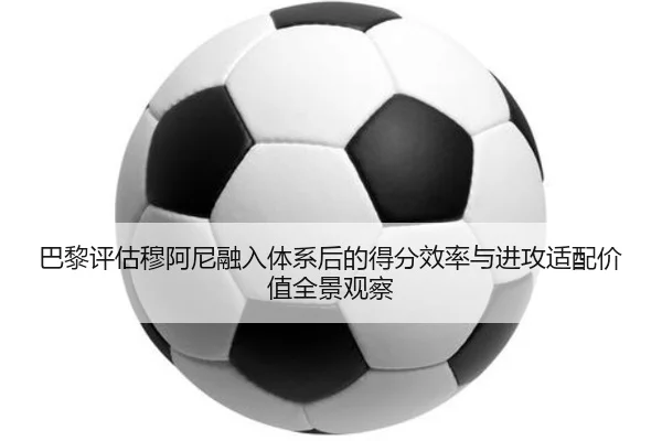 巴黎评估穆阿尼融入体系后的得分效率与进攻适配价值全景观察