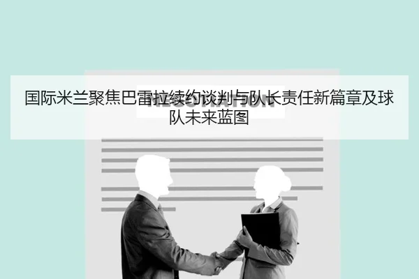 国际米兰聚焦巴雷拉续约谈判与队长责任新篇章及球队未来蓝图