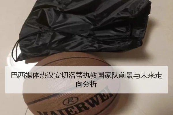 巴西媒体热议安切洛蒂执教国家队前景与未来走向分析