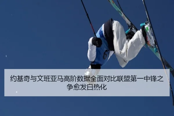 约基奇与文班亚马高阶数据全面对比联盟第一中锋之争愈发白热化