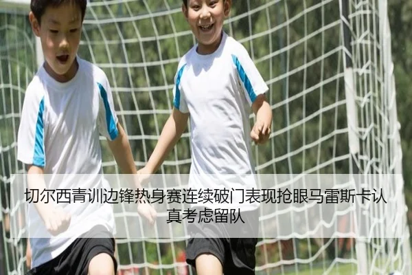 切尔西青训边锋热身赛连续破门表现抢眼马雷斯卡认真考虑留队
