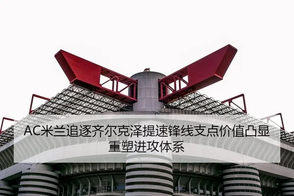 AC米兰追逐齐尔克泽提速锋线支点价值凸显重塑进攻体系